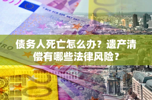 武汉债务人死亡怎么办？遗产清偿有哪些法律风险？