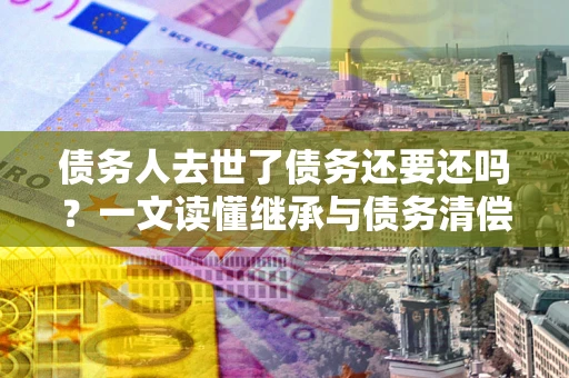 武汉债务人去世了债务还要还吗？一文读懂继承与债务清偿