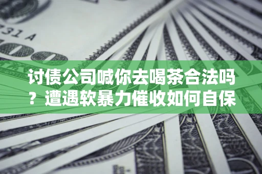 武汉讨债公司喊你去喝茶合法吗？遭遇软暴力催收如何自保？