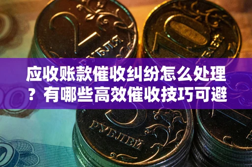 武汉应收账款催收纠纷怎么处理？有哪些高效催收技巧可避免坏账？